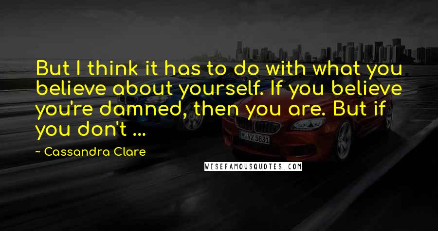 Cassandra Clare Quotes: But I think it has to do with what you believe about yourself. If you believe you're damned, then you are. But if you don't ...