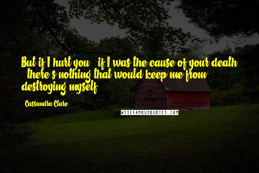 Cassandra Clare Quotes: But if I hurt you - if I was the cause of your death - there's nothing that would keep me from destroying myself.