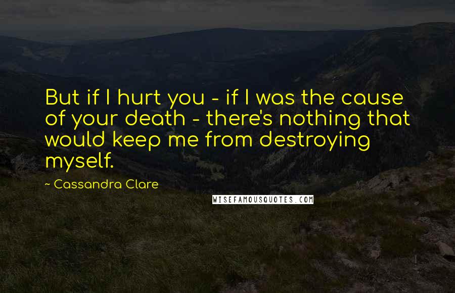 Cassandra Clare Quotes: But if I hurt you - if I was the cause of your death - there's nothing that would keep me from destroying myself.
