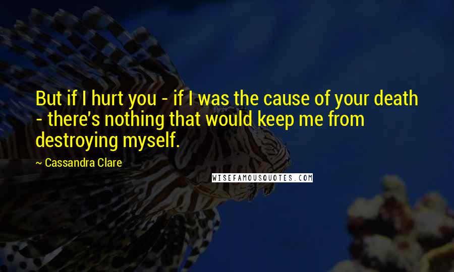 Cassandra Clare Quotes: But if I hurt you - if I was the cause of your death - there's nothing that would keep me from destroying myself.