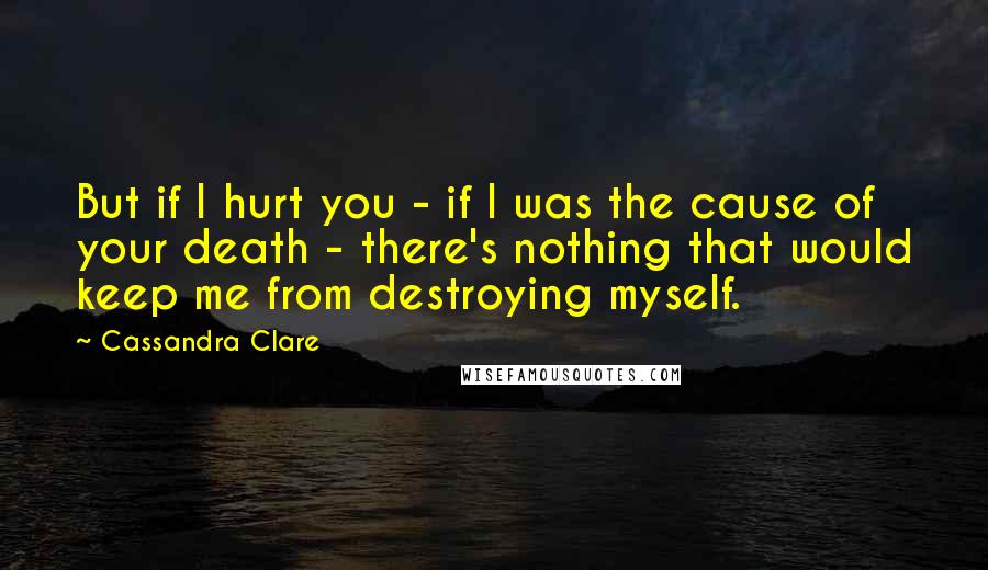 Cassandra Clare Quotes: But if I hurt you - if I was the cause of your death - there's nothing that would keep me from destroying myself.
