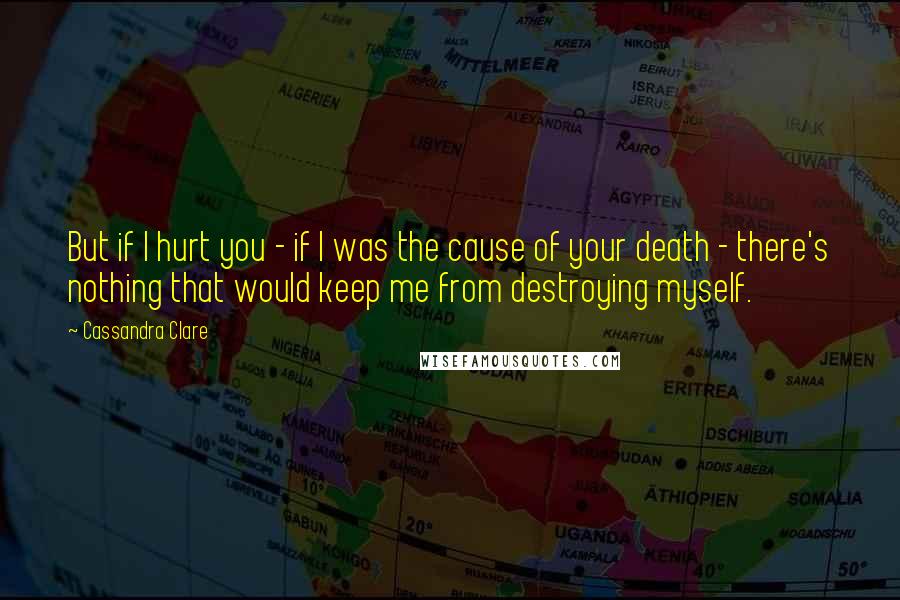 Cassandra Clare Quotes: But if I hurt you - if I was the cause of your death - there's nothing that would keep me from destroying myself.