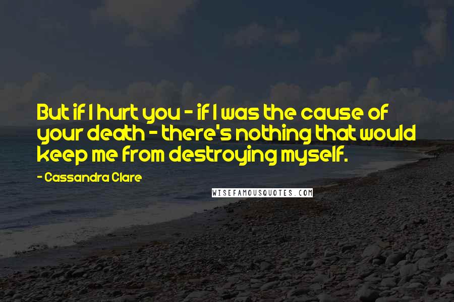 Cassandra Clare Quotes: But if I hurt you - if I was the cause of your death - there's nothing that would keep me from destroying myself.