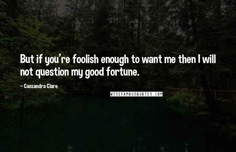 Cassandra Clare Quotes: But if you're foolish enough to want me then I will not question my good fortune.