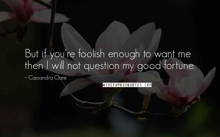 Cassandra Clare Quotes: But if you're foolish enough to want me then I will not question my good fortune.