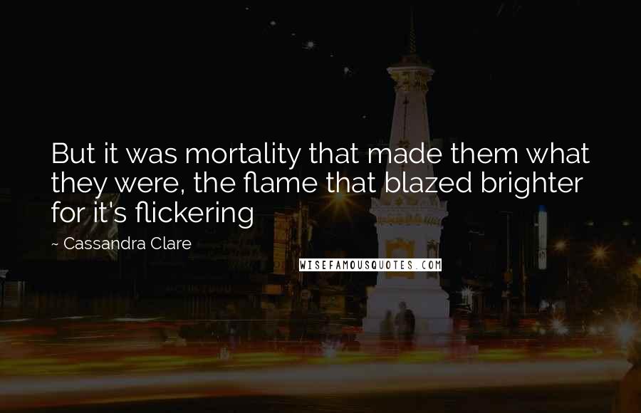 Cassandra Clare Quotes: But it was mortality that made them what they were, the flame that blazed brighter for it's flickering