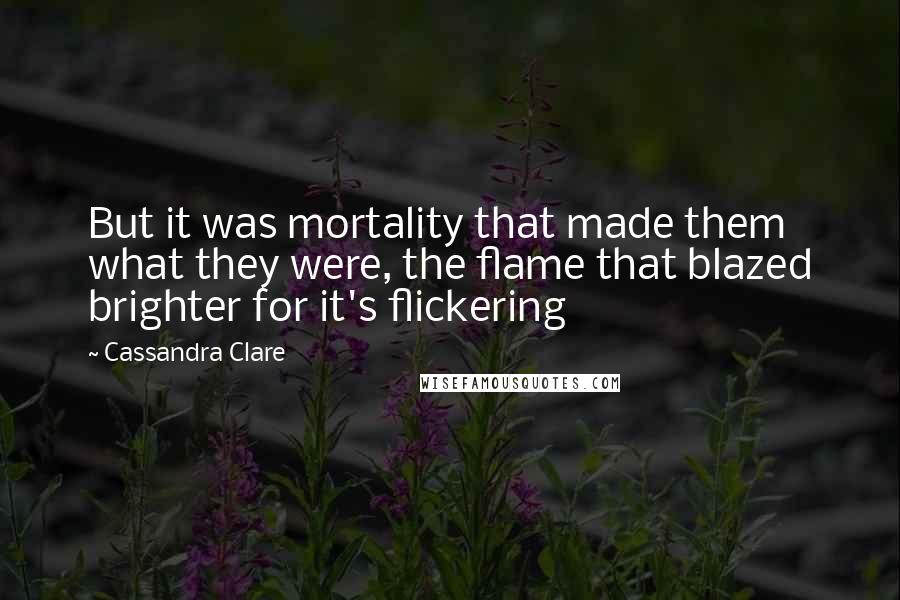 Cassandra Clare Quotes: But it was mortality that made them what they were, the flame that blazed brighter for it's flickering