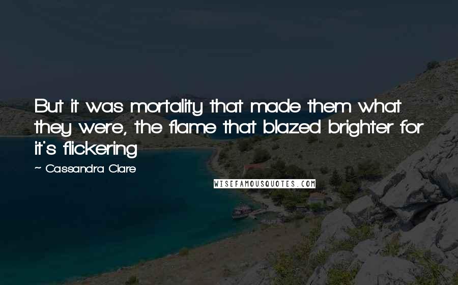 Cassandra Clare Quotes: But it was mortality that made them what they were, the flame that blazed brighter for it's flickering