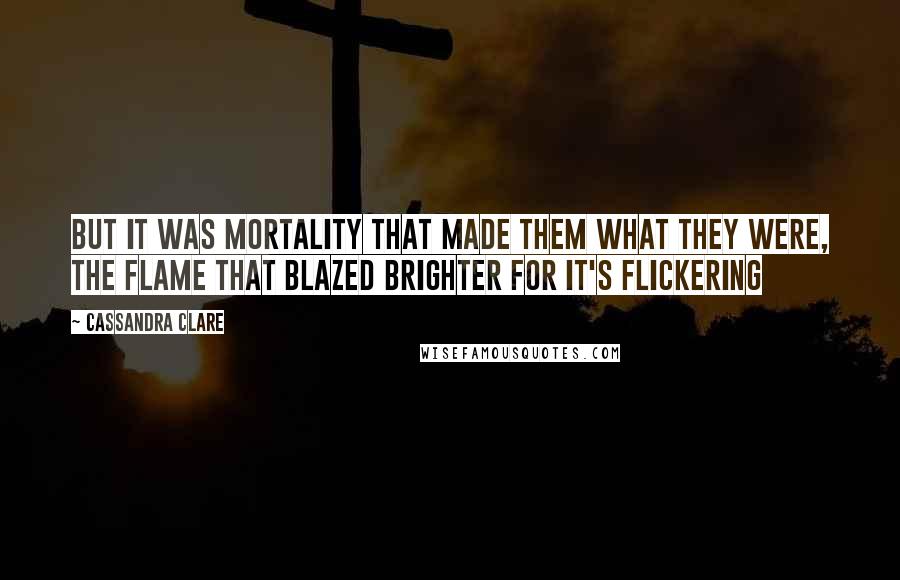 Cassandra Clare Quotes: But it was mortality that made them what they were, the flame that blazed brighter for it's flickering