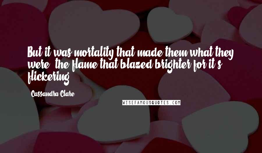 Cassandra Clare Quotes: But it was mortality that made them what they were, the flame that blazed brighter for it's flickering