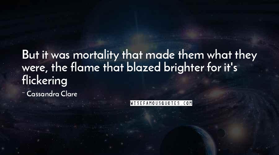 Cassandra Clare Quotes: But it was mortality that made them what they were, the flame that blazed brighter for it's flickering