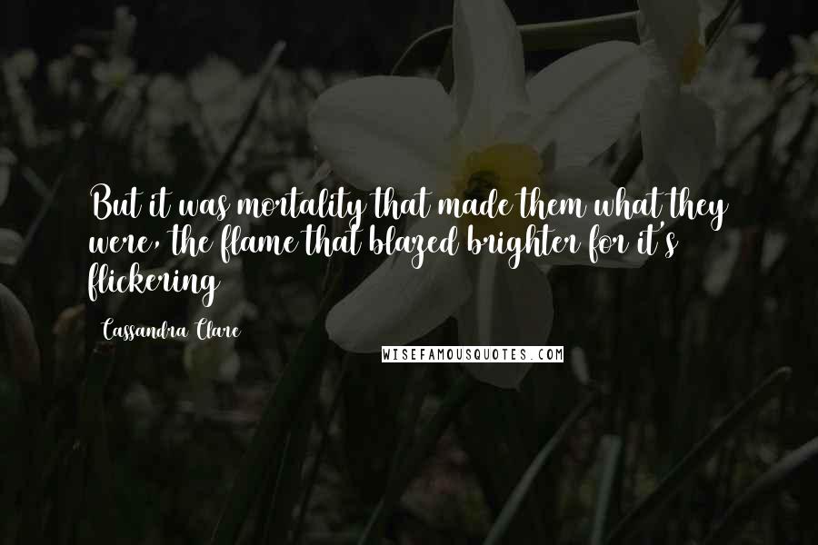 Cassandra Clare Quotes: But it was mortality that made them what they were, the flame that blazed brighter for it's flickering