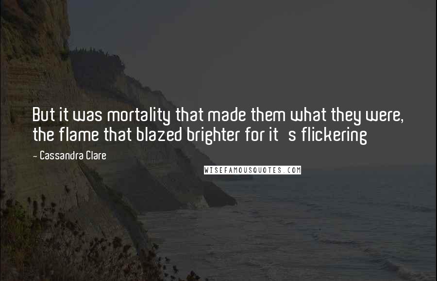 Cassandra Clare Quotes: But it was mortality that made them what they were, the flame that blazed brighter for it's flickering
