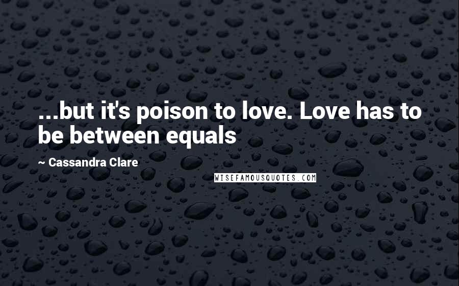 Cassandra Clare Quotes: ...but it's poison to love. Love has to be between equals