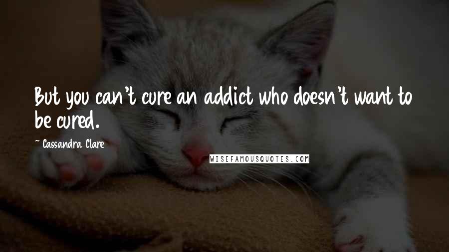 Cassandra Clare Quotes: But you can't cure an addict who doesn't want to be cured.