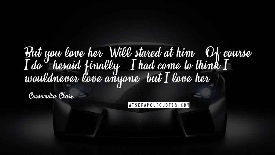 Cassandra Clare Quotes: But you love her."Will stared at him. "Of course I do," hesaid finally. "I had come to think I wouldnever love anyone, but I love her.