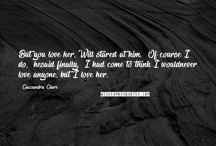 Cassandra Clare Quotes: But you love her."Will stared at him. "Of course I do," hesaid finally. "I had come to think I wouldnever love anyone, but I love her.