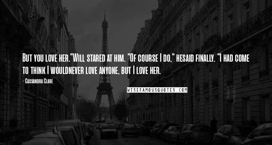 Cassandra Clare Quotes: But you love her."Will stared at him. "Of course I do," hesaid finally. "I had come to think I wouldnever love anyone, but I love her.