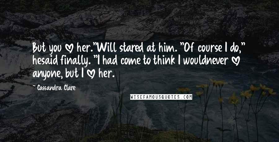 Cassandra Clare Quotes: But you love her."Will stared at him. "Of course I do," hesaid finally. "I had come to think I wouldnever love anyone, but I love her.