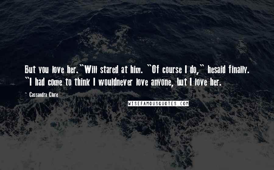 Cassandra Clare Quotes: But you love her."Will stared at him. "Of course I do," hesaid finally. "I had come to think I wouldnever love anyone, but I love her.