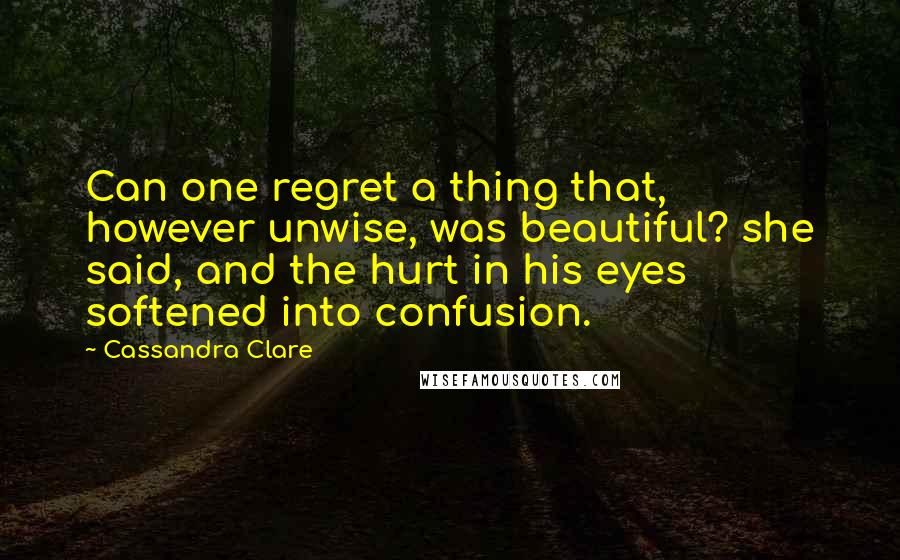 Cassandra Clare Quotes: Can one regret a thing that, however unwise, was beautiful? she said, and the hurt in his eyes softened into confusion.