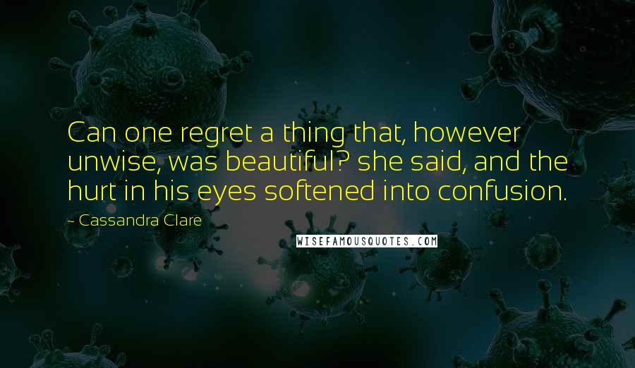 Cassandra Clare Quotes: Can one regret a thing that, however unwise, was beautiful? she said, and the hurt in his eyes softened into confusion.
