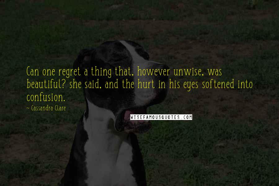 Cassandra Clare Quotes: Can one regret a thing that, however unwise, was beautiful? she said, and the hurt in his eyes softened into confusion.