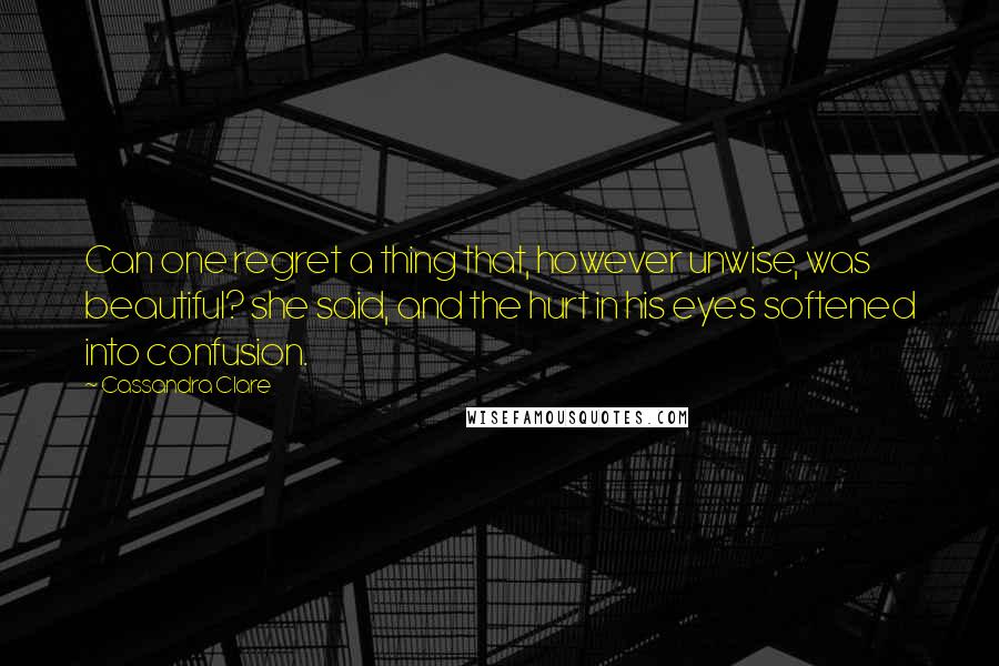 Cassandra Clare Quotes: Can one regret a thing that, however unwise, was beautiful? she said, and the hurt in his eyes softened into confusion.