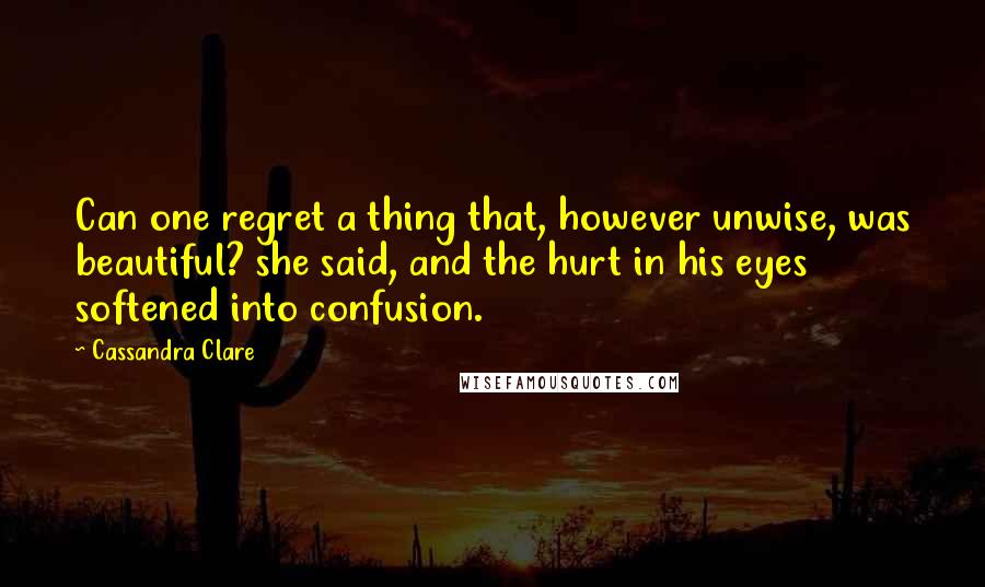 Cassandra Clare Quotes: Can one regret a thing that, however unwise, was beautiful? she said, and the hurt in his eyes softened into confusion.