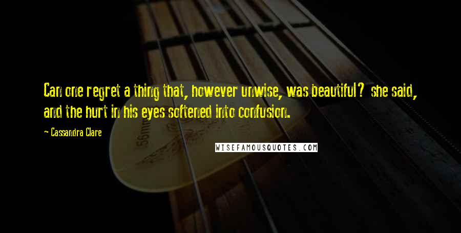 Cassandra Clare Quotes: Can one regret a thing that, however unwise, was beautiful? she said, and the hurt in his eyes softened into confusion.