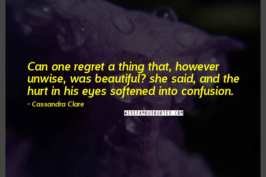 Cassandra Clare Quotes: Can one regret a thing that, however unwise, was beautiful? she said, and the hurt in his eyes softened into confusion.