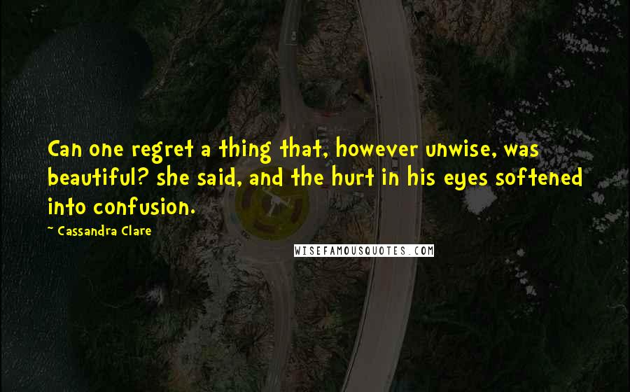 Cassandra Clare Quotes: Can one regret a thing that, however unwise, was beautiful? she said, and the hurt in his eyes softened into confusion.