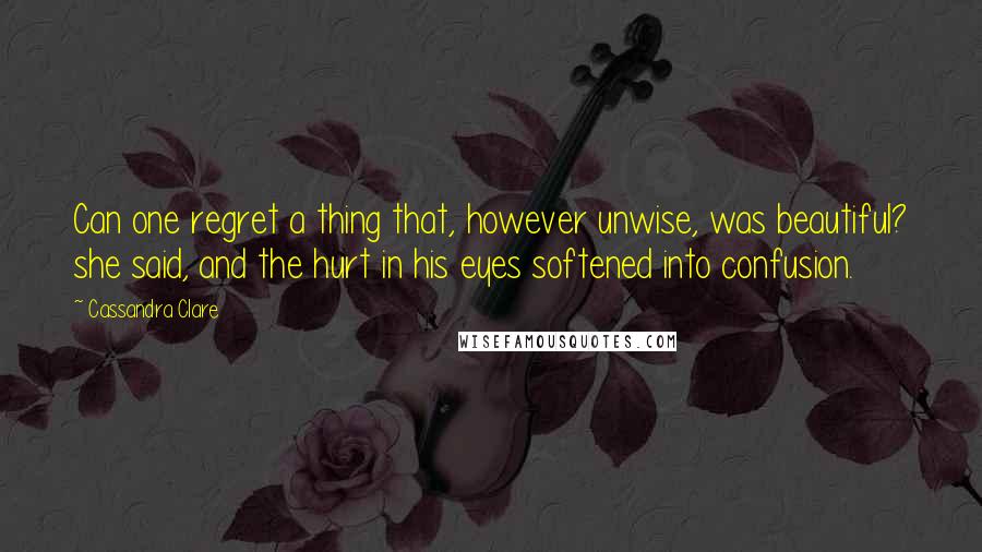 Cassandra Clare Quotes: Can one regret a thing that, however unwise, was beautiful? she said, and the hurt in his eyes softened into confusion.