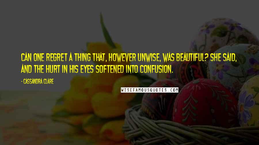 Cassandra Clare Quotes: Can one regret a thing that, however unwise, was beautiful? she said, and the hurt in his eyes softened into confusion.