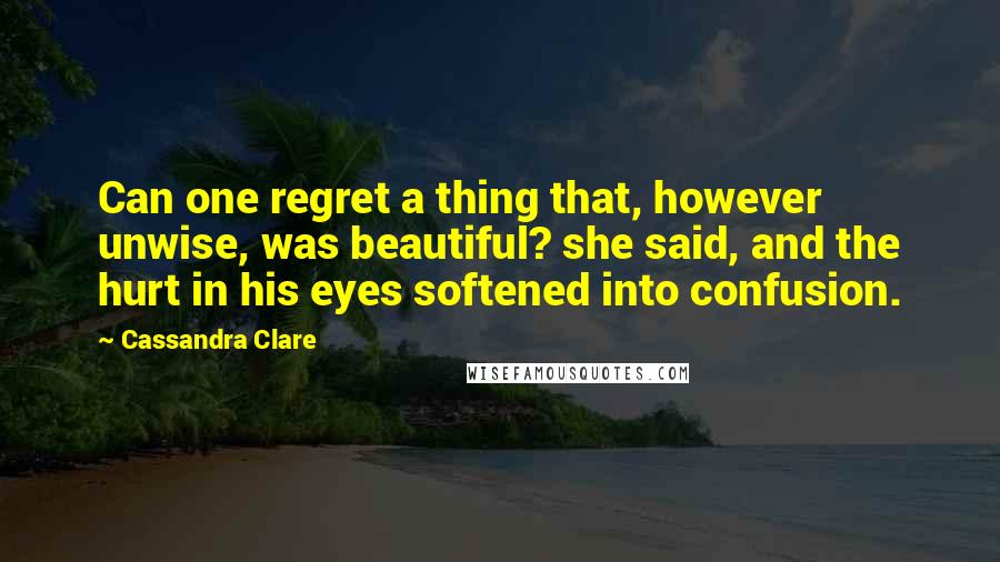 Cassandra Clare Quotes: Can one regret a thing that, however unwise, was beautiful? she said, and the hurt in his eyes softened into confusion.