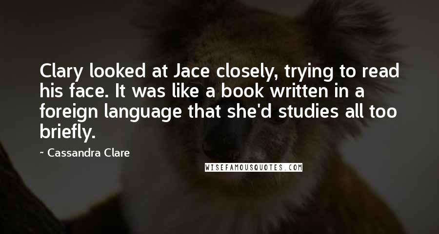 Cassandra Clare Quotes: Clary looked at Jace closely, trying to read his face. It was like a book written in a foreign language that she'd studies all too briefly.