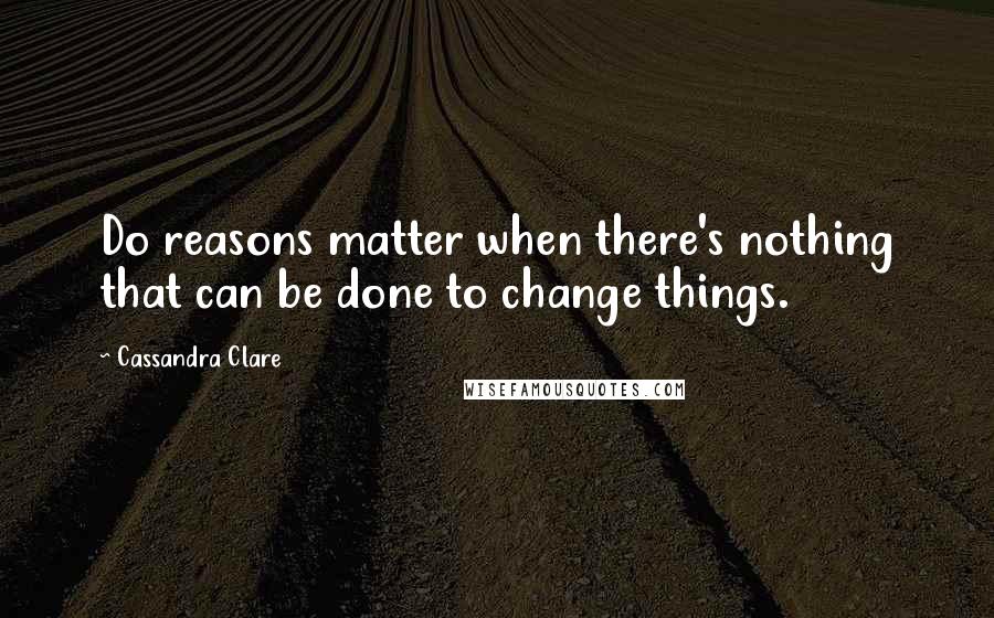 Cassandra Clare Quotes: Do reasons matter when there's nothing that can be done to change things.