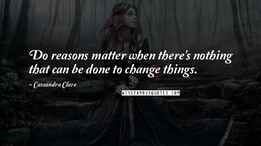 Cassandra Clare Quotes: Do reasons matter when there's nothing that can be done to change things.