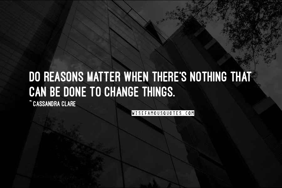Cassandra Clare Quotes: Do reasons matter when there's nothing that can be done to change things.