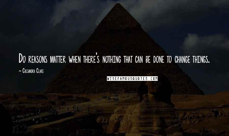 Cassandra Clare Quotes: Do reasons matter when there's nothing that can be done to change things.