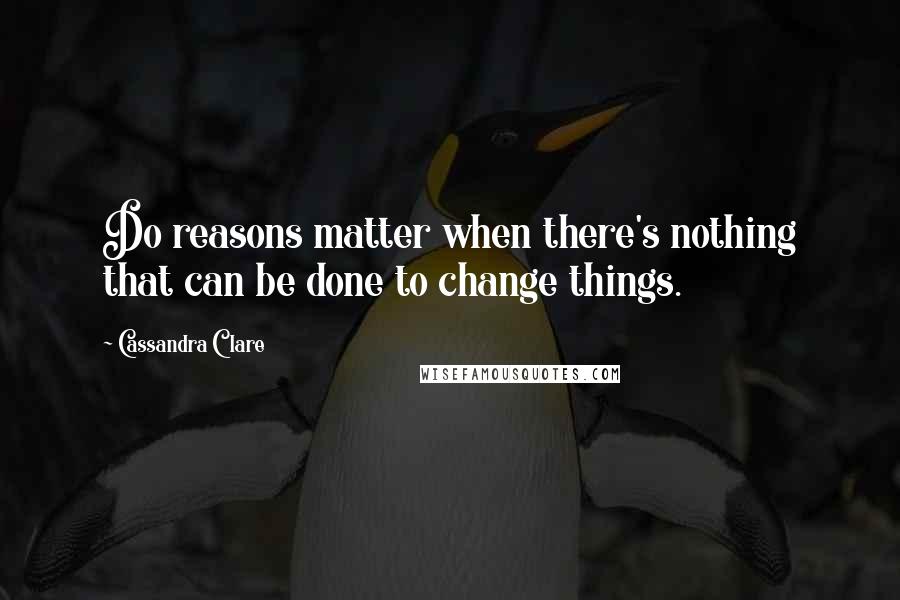 Cassandra Clare Quotes: Do reasons matter when there's nothing that can be done to change things.