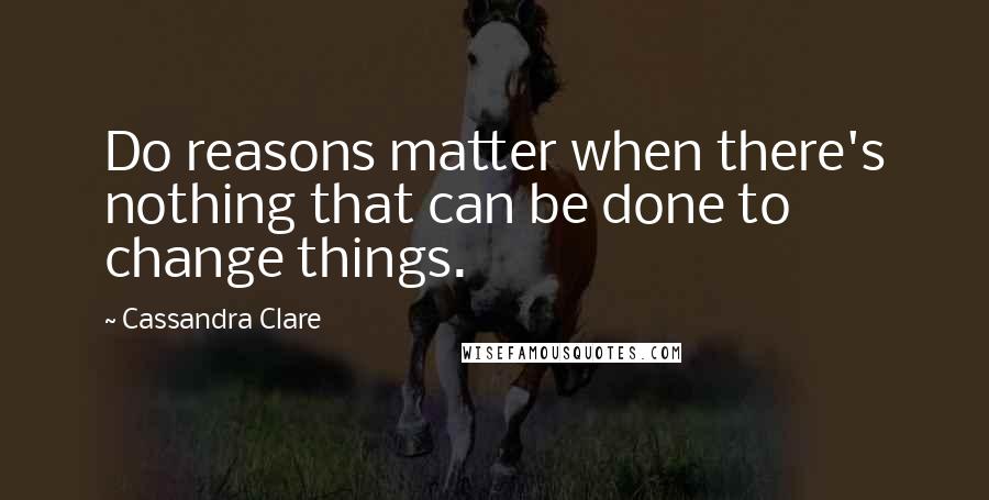 Cassandra Clare Quotes: Do reasons matter when there's nothing that can be done to change things.