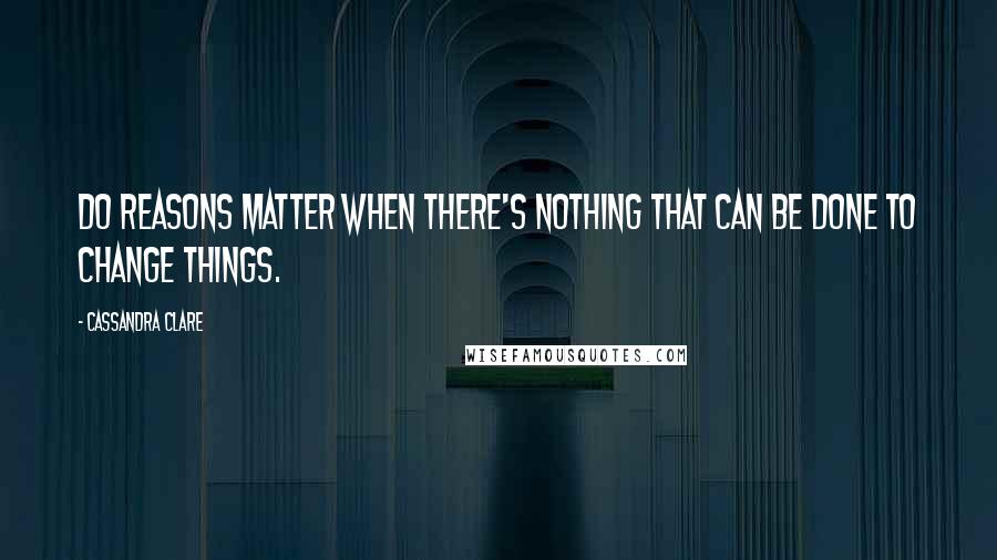Cassandra Clare Quotes: Do reasons matter when there's nothing that can be done to change things.