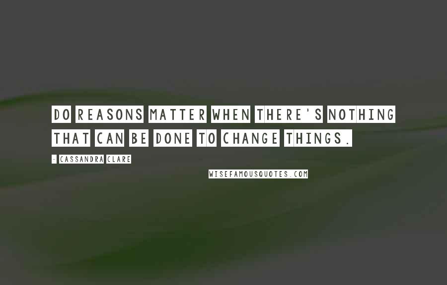 Cassandra Clare Quotes: Do reasons matter when there's nothing that can be done to change things.