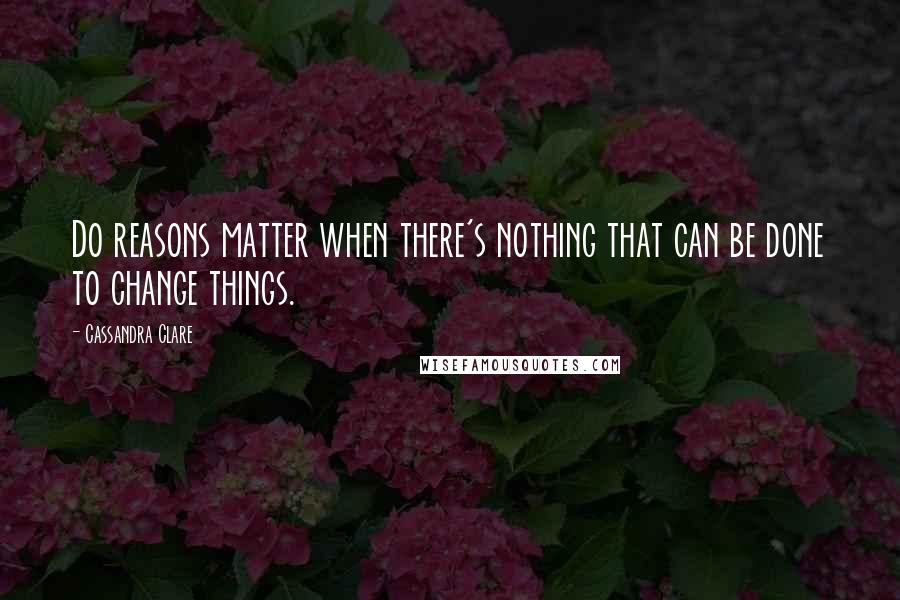 Cassandra Clare Quotes: Do reasons matter when there's nothing that can be done to change things.