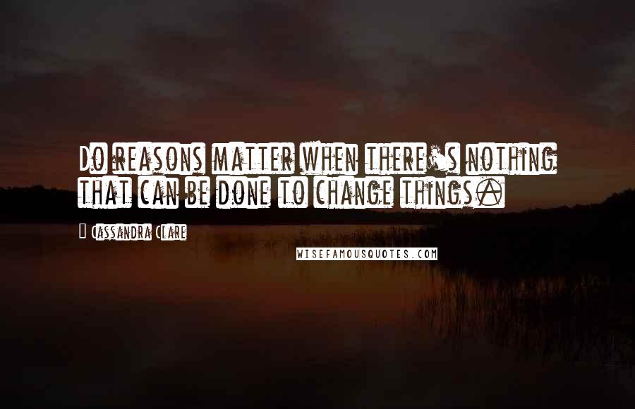 Cassandra Clare Quotes: Do reasons matter when there's nothing that can be done to change things.
