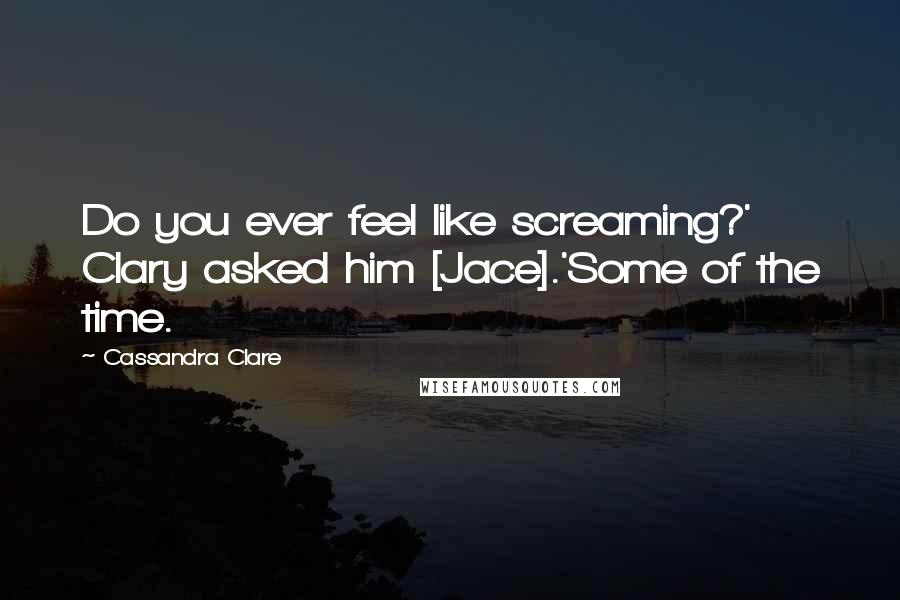 Cassandra Clare Quotes: Do you ever feel like screaming?' Clary asked him [Jace].'Some of the time.