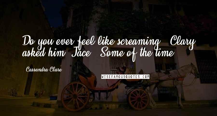 Cassandra Clare Quotes: Do you ever feel like screaming?' Clary asked him [Jace].'Some of the time.