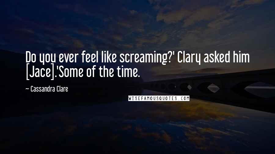 Cassandra Clare Quotes: Do you ever feel like screaming?' Clary asked him [Jace].'Some of the time.