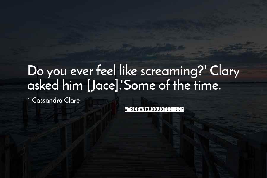 Cassandra Clare Quotes: Do you ever feel like screaming?' Clary asked him [Jace].'Some of the time.